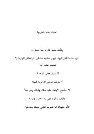 ‫احبك‬‫بعدد‬‫شعوبها‬
‫كل‬ ‫مدينة‬ ‫وكأنك‬‫ما‬‫به‬‫ا‬...‫مجيل‬
‫تنطفئ‬ ‫عاشقني،مل‬ ‫حكاية‬ ‫تروي‬ ،‫إليها‬ ‫انظر‬ ‫عندما‬ ‫أشرد‬‫وال‬ ‫انوارها‬
..ً‫ا‬‫أبد‬ ‫عتمه‬ ‫تصيبها‬
‫تعر‬ ‫ال‬‫ف‬‫معنى‬‫للوحشة‬!
!‫فيها‬ ‫العابرين‬ ‫ضجيج‬ ‫يتوقف‬ ‫ال‬
،‫حقا‬ ‫عنها‬ ‫االبتعاد‬ ‫استطيع‬ ‫ال‬‫وكأنك‬ً‫ال‬‫فع‬ ‫وطن‬
‫وجنود؟‬ ‫شعب‬ ‫بال‬ ‫حييى‬ ‫لوطن‬ ‫وكيف‬
‫شع‬ ‫اما‬ ‫جنودك‬ ‫"فأنا‬‫و‬‫حيبك‬ ‫فقليب‬ ‫بها‬"‫بعددهم‬.
 