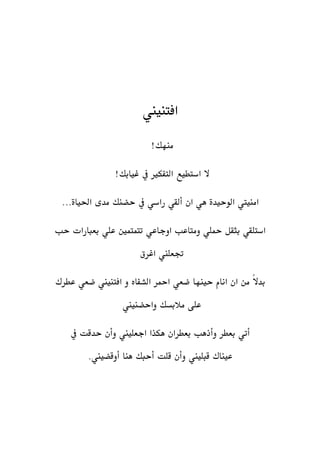 ‫افتنيين‬
!‫منهك‬
!‫غيابك‬ ‫يف‬ ‫التفكري‬ ‫استطيع‬ ‫ال‬
...‫احلياة‬ ‫مدى‬ ‫حضنك‬ ‫يف‬ ‫راسي‬ ‫ألقي‬ ‫ان‬ ‫هي‬ ‫الوحيدة‬ ‫امنييت‬
‫حب‬ ‫بعبارات‬ ‫علي‬ ‫تتمتمني‬ ‫اوجاعي‬ ‫ومتاعب‬ ‫محلي‬ ‫بثقل‬ ‫استلقي‬
‫اغرق‬ ‫جتعلين‬
‫حينها‬ ‫انام‬ ‫ان‬ ‫من‬ ً‫ال‬‫بد‬‫ضعي‬‫امحر‬‫الشفاه‬‫عطرك‬ ‫ضعي‬ ‫افتنيين‬ ‫و‬
‫واحضنيين‬ ‫مالبسك‬ ‫على‬
‫يف‬ ‫حدقت‬ ‫وأن‬ ‫اجعليين‬ ‫هكذا‬ ‫بعطران‬ ‫وأذهب‬ ‫بعطر‬ ‫أتي‬
‫عيناك‬‫قبليين‬.‫أوقضيين‬ ‫هنا‬ ‫أحبك‬ ‫قلت‬ ‫وأن‬
 