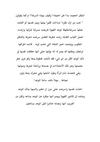 ‫بهذه‬ ‫وكيف‬ ‫احببته؟‬ ‫هل‬ ‫به؟‬ ‫اعجبت‬ ‫املمكن‬‫السرعة‬‫يقولون‬ ‫كما‬ ‫ام‬ ‫؟‬
"‫نظره‬ ‫اول‬ ‫من‬ ‫حب‬ "‫تساءلت‬‫اكملت‬ ‫ثم‬ ‫نفسها‬ ‫وبني‬ ‫بينها‬ ‫كثريا‬
‫عملها‬‫مسرعةمتلهفة‬‫ملوعد‬‫القهوة‬‫خرجت‬‫مسرعة‬‫وارتدت‬ ‫ملنزهلا‬
‫بالشكل‬ ‫شعرها‬ ‫سرحت‬ ‫املفضل‬ ‫عطرها‬ ‫رشت‬ ‫لتقابله‬ ‫الثياب‬ ‫امجل‬
‫اطرافها‬ ‫كانت‬ ..‫لونه‬ ‫حتب‬ ‫اليت‬ ‫الشفاه‬ ‫امحر‬ ‫ووضعت‬ ‫املطلوب‬
‫انه‬ ‫له‬ ‫يبدو‬ ‫قد‬ ‫وبطنها‬ ‫ترجتف‬‫يف‬ ‫نفسها‬ ‫حفظت‬ ‫انها‬ ‫حتى‬ ‫يؤملها‬
‫ذ‬‫فقد‬ ‫شيء‬ ‫اي‬ ‫من‬ ‫اكثر‬ ‫املوعد‬ ‫لك‬‫تأملت‬‫حفر‬ ‫عرق‬ ‫وكم‬ ‫يدها‬ ‫خطوط‬
‫وصوتها‬ ‫شعرها‬ ‫ورائحة‬ ‫جسدها‬ ‫يف‬ ‫االحنناءات‬ ‫تلك‬ ‫وعن‬ ‫معصمها‬
‫امام‬ ‫تتحدث‬ ‫وهي‬‫املرآة‬‫ولون‬ ‫يدها‬ ‫حترك‬ ‫وهي‬ ‫اناملها‬ ‫وطول‬
!‫املوعد‬ ‫ساعة‬ ‫دقت‬ ً‫ال‬‫مه‬ ..‫عيناها‬
‫املوعد‬ ‫بذلك‬ ‫والديها‬ ‫خترب‬ ‫ان‬ ‫دون‬ ‫حتى‬ ‫واسرعت‬ ‫نفسها‬ ‫اخذت‬
‫كاشري‬ ‫اىل‬ ‫وصلت‬‫القهوة‬‫من‬ ‫ولكن‬ ‫بساعه‬ ‫املوعد‬ ‫عن‬ ‫مبكره‬ ‫انها‬ ‫ويبدو‬
‫بساعتني‬ ‫املوعد‬ ‫قبل‬ ‫حاضرا‬ ‫وجدته‬ ‫انها‬ ‫الغريب‬
 