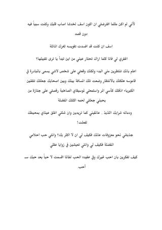 ‫ألني‬‫مثلم‬ ‫اكن‬ ‫مل‬‫فيه‬ ً‫ا‬‫سبب‬ ‫وكنت‬ ‫قلبك‬ ‫اصاب‬ ‫خلدشا‬ ‫اسف‬ ‫اكون‬ ‫ان‬ ‫افرتضيت‬ ‫ا‬
‫قصد‬ ‫دون‬
‫افسدت‬ ‫قد‬ ‫كنت‬ ‫ان‬ ‫اسف‬‫تقويسه‬‫ثغرك‬‫املائلة‬
‫تقبيلها؟‬ ‫ترى‬ ‫يا‬ ‫تبدأ‬ ‫اين‬ ‫من‬ ‫عيين‬ ‫حتتار‬ ‫اراك‬ ‫كلما‬ ‫فانا‬ ‫لي‬ ‫اغفري‬
‫بانك‬ ‫اعلم‬‫تنتظرين‬‫يسمى‬ ‫الشي‬ ‫شخص‬ ‫على‬ ‫وقعيت‬ ‫ولكنك‬ ‫البدء‬ ‫مين‬‫باملبا‬‫درة‬‫يف‬
‫هلكتك‬ ‫قاموسه‬‫باالنتظ‬‫ار‬‫تلك‬ ‫وضعت‬‫املسافة‬‫تتقنني‬ ‫جعلتك‬ ‫اصحابك‬ ‫وبني‬ ‫بينك‬
‫ملوسيقاي‬ ‫واستمعيت‬ ‫املر‬ ‫كأسي‬ ‫اذقتك‬ ‫الكربياء‬‫الصاخبة‬‫من‬ ‫جنازة‬ ‫على‬ ‫رقصيت‬
‫اكلتك‬ ‫حلمه‬ ‫جعليت‬ ‫حيبين‬‫املفضلة‬
‫وان‬ ‫تريدين‬ ‫كما‬ ‫عانقيين‬ . ‫اللذيذ‬ ‫شرابك‬ ‫ودمائه‬‫شئيت‬‫مبحيطك‬ ‫عيناي‬ ‫اغلق‬
!‫لفعلت‬
‫جذبتين‬‫احالمي‬ ‫حب‬ ‫وانيت‬ ‫بك؟‬ ‫اكثر‬ ‫ال‬ ‫ان‬ ‫لي‬ ‫فكيف‬ ‫عاملك‬ ‫معزوفات‬ ‫حنو‬
‫املفضلة‬‫عقلي‬ ‫زوايا‬ ‫يف‬ ‫تعيشني‬ ‫وانيت‬ ‫لي‬ ‫فكيف‬
‫س‬ ‫حبك‬ ‫بعد‬ ً‫ا‬‫حب‬ ‫ال‬ ‫اقسمت‬ ‫لطاملا‬ ‫احلب‬ ‫عقيده‬ ‫ويف‬ ‫غريك‬ ‫احب‬ ‫بان‬ ‫تفكرين‬ ‫كيف‬‫ـ‬
‫أحب‬..
 