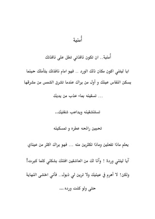 ‫ُمنية‬‫أ‬
‫نافذتك‬ ‫على‬ ‫تطل‬ ‫نافذتي‬ ‫تكون‬ ‫ان‬ ..‫ُمنية‬‫أ‬
‫حينما‬ ‫يتأملك‬ ‫نافذتك‬ ‫امام‬ ‫فهو‬ .. ‫الورد‬ ‫ذلك‬ ‫مكان‬ ‫اكون‬ ‫ليتين‬ ‫ايا‬
‫مشرقها‬ ‫من‬ ‫الشمس‬ ‫تشرق‬ ‫عندما‬ ‫يراك‬ ‫من‬ ‫أول‬ ‫و‬ ‫عينك‬ ‫النفاس‬ ‫يسكن‬
‫يديك‬ ‫من‬ ‫عذب‬ ‫مباء‬ ‫تسقينه‬ ...
‫شفتيك‬ ‫ويداعب‬ ‫تستنشقينه‬..
‫متسكينه‬ ‫و‬ ‫عطره‬ ‫رائحه‬ ‫حتبني‬
‫م‬ ‫يعلم‬‫عيناي‬ ‫من‬ ‫اكثر‬ ‫يراك‬ ‫فهو‬ ... ‫منه‬ ‫تكثرين‬ ‫وماذا‬ ‫تفعلني‬ ‫اذا‬
‫كربت‬ ‫كلما‬ ‫بشكلي‬ ‫افتنك‬ ‫العاشقني‬ ‫من‬ ‫لك‬ ‫وآنا‬ ! ‫وردة‬ ‫ليتين‬ ‫آيا‬!
‫اخشى‬ ‫فأني‬ ..‫ذبول‬ ‫لي‬ ‫ترين‬ ‫وال‬ ‫عينيك‬ ‫يف‬ ‫أهرم‬ ‫ال‬ !‫ولكن‬‫النهاي‬‫ة‬
‫ورده‬ ‫كنت‬ ‫ولو‬ ‫حتى‬...
 