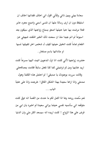 ‫سعادة‬‫ذاتي‬ ‫وبني‬ ‫بيين‬‫وكأني‬‫ان‬ ‫اخاف‬ ‫فقدانها‬ ‫اخاف‬ ‫اني‬ ‫اقول‬
‫عابر‬ ‫جمرد‬ ‫واصبح‬ ‫امسي‬ ‫تنسى‬ ‫ان‬ ‫منها‬ ‫رسالة‬ ‫ارى‬ ‫ان‬ ‫دون‬ ‫استيقظ‬
‫ال‬ ‫زواجها‬ ‫بسماع‬ ‫اصعق‬ ‫حينها‬ ‫حبا‬ ‫بها‬ ‫مرضت‬ ‫فعال‬‫بعد‬ ‫سيكون‬ ‫ذي‬
‫عن‬ ‫شهييت‬ ‫اغلقت‬ ‫اخلرب‬ ‫ذلك‬ ‫مسعت‬ ‫ان‬ ‫منذ‬ ‫جيدا‬ ‫امن‬ ‫مل‬ ً‫ا‬‫اسبوع‬
‫ملسها‬ ‫تقبيلها‬ ‫اخر‬ ‫شخص‬ ‫ل‬ ‫كيف‬ ‫حينها‬ ‫اختيل‬ ‫كنت‬ ً‫ا‬‫متام‬ ‫الطعام‬
..‫مستعار‬ ‫باسم‬ ‫مناداتها‬ ‫او‬
‫زواجها‬ ‫حضرت‬‫ألني‬‫كنت‬ ً‫ا‬‫مسرع‬ ‫اليها‬ ‫اتيت‬ ‫املدعوين‬ ‫اول‬ ‫انا‬ ‫كنت‬
‫مبصافحيت‬ ‫فقامت‬ ً‫ا‬‫سابق‬ ‫نفعل‬ ‫كنا‬ ‫كما‬ ‫ترضيين‬ ‫ثم‬ ‫ومن‬ ‫عتابها‬ ‫اريد‬
‫سررت‬ ‫وقالت‬‫بوجودك‬‫هذه‬ ‫احتمل‬ ‫مل‬ !‫صديقي‬ ‫يا‬‫الكلم‬‫ة‬‫وهول‬
‫اراها‬ ‫وانا‬ ‫صدميت‬‫سعيدة‬‫عتبة‬ ‫على‬ ‫وانا‬ ‫خرجت‬ !‫الكايف‬ ‫الشكل‬ ‫بهذا‬
....‫الباب‬
‫اكم‬ ‫انا‬ ‫وها‬ ‫روحه‬ ‫ُلمت‬‫س‬ ‫نعم‬‫لكم‬ ‫ل‬‫حد‬ ‫ما‬‫ث‬‫من‬‫القصة‬‫كنت‬ ‫تويف‬ ‫انه‬
‫اني‬ ‫متوقعه‬‫سأنسيه‬‫يراني‬ ‫حينما‬ ‫نفسي‬‫سعيدة‬‫من‬ ‫ابي‬ ‫بان‬ ‫اخربه‬ ‫مل‬
‫الدنيا‬ ‫وان‬ ‫مين‬ ‫اكثر‬ ‫سيسعد‬ ‫انه‬ ‫اريده‬ ‫كنت‬ ! ‫الزواج‬ ‫هذا‬ ‫علي‬ ‫فرض‬
 