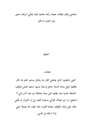 ‫معنى‬ ‫ادركت‬ ‫ليتين‬ ‫عليه‬ ‫مغشيا‬ ‫رأيته‬ ‫حينما‬ ‫توقفت‬ ‫ولكن‬ ‫ستمضي‬
‫احلب‬ ‫ومن‬‫قت‬ ‫ما‬‫ل‬.
‫احبك‬
..‫جننت‬
‫كأم‬ ‫بك‬ ‫اهتم‬ ‫مستمر‬ ‫بشكل‬ ‫بك‬ ‫افكر‬ ‫جعلين‬ ‫الذي‬ ‫باجلنون‬ ‫اعين‬
‫توقيف‬ ‫تتمنى‬ ‫امسها‬ ‫يسبق‬ ‫وامسك‬ ‫تدعو‬ ‫للسماء‬ ‫يداها‬ ‫ترفع‬ ‫لطفلها‬
‫اللحظة‬‫يدها‬ ‫على‬ ‫طفلها‬ ‫يشد‬ ‫عندما‬‫خمتلفة‬‫ال‬ ‫باني‬ ‫االم‬ ‫هذه‬ ‫عن‬
‫لثواني‬ ‫عيناك‬ ‫ارى‬ ‫ان‬ ‫استطيع‬‫مستمرة‬‫قليب‬ ‫ان‬ ‫اخربك‬ ‫ان‬ ‫لي‬ ‫كيف‬
‫حينما‬ ‫الوقوف‬ ‫وشك‬ ‫على‬ ‫يكاد‬‫حيب‬ ‫معرفة‬ ‫لك‬ ‫كيف‬ ‫منك‬ ‫اقرتب‬
..‫نفسي‬ ‫يف‬ ‫اسكنه‬ ‫وانا‬
 