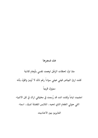 ‫عند‬‫ضجرها‬
‫اول‬ ‫منذ‬‫حلظات‬‫كاذبة‬ ‫بأوهام‬ ‫نفسي‬ ‫اوهمت‬ ‫ّل‬‫ع‬‫الز‬
‫بأنه‬ ‫واقول‬ ‫أومن‬ ‫ال‬ ‫ذلك‬ ‫رغم‬ ً‫ا‬‫سواد‬ ‫عيين‬ ‫فيين‬ ‫البياض‬ ‫ارئ‬ ‫كنت‬
ً‫ا‬‫قريب‬ ‫سيزول‬
‫االشياء‬ ‫كل‬ ‫يف‬ ‫اراك‬ ‫خميليت‬ ‫يف‬ ‫ُمست‬‫ر‬ ‫قد‬ ‫انت‬ ‫وكنت‬ ً‫ا‬‫ايام‬ ‫امضيت‬
‫ال‬ ‫حولي‬ ‫اليت‬‫املالبس‬ ،‫حتبه‬ ‫الذي‬ ‫طعام‬‫املفضلة‬‫امساء‬ ،‫لديك‬
‫االحاديث‬ ‫بني‬ ‫العابرين‬
 
