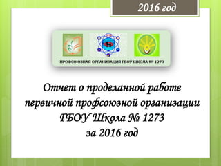 Отчет о проделанной работе
первичной профсоюзной организации
ГБОУ Школа № 1273
за 2016 год
2016 год
 