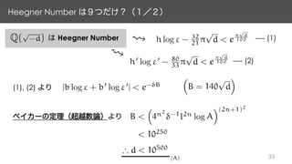 Heegner Number
Q(
p
-d) Heegner Number h log " - 32
21 ⇡
p
d < e
⇡
p
d
100
h0
log "0
- 80
33 ⇡
p
d < e
⇡
p
d
100
---- (1)
---- (2)
(1), (2) |b log " + b0
log "0
| < e- B
B <
⇣
4n2
-1
l2n
log A
⌘(2n+1)2
< 10250
⇣
B = 140
p
d
⌘
) d < 10500
(A)
 