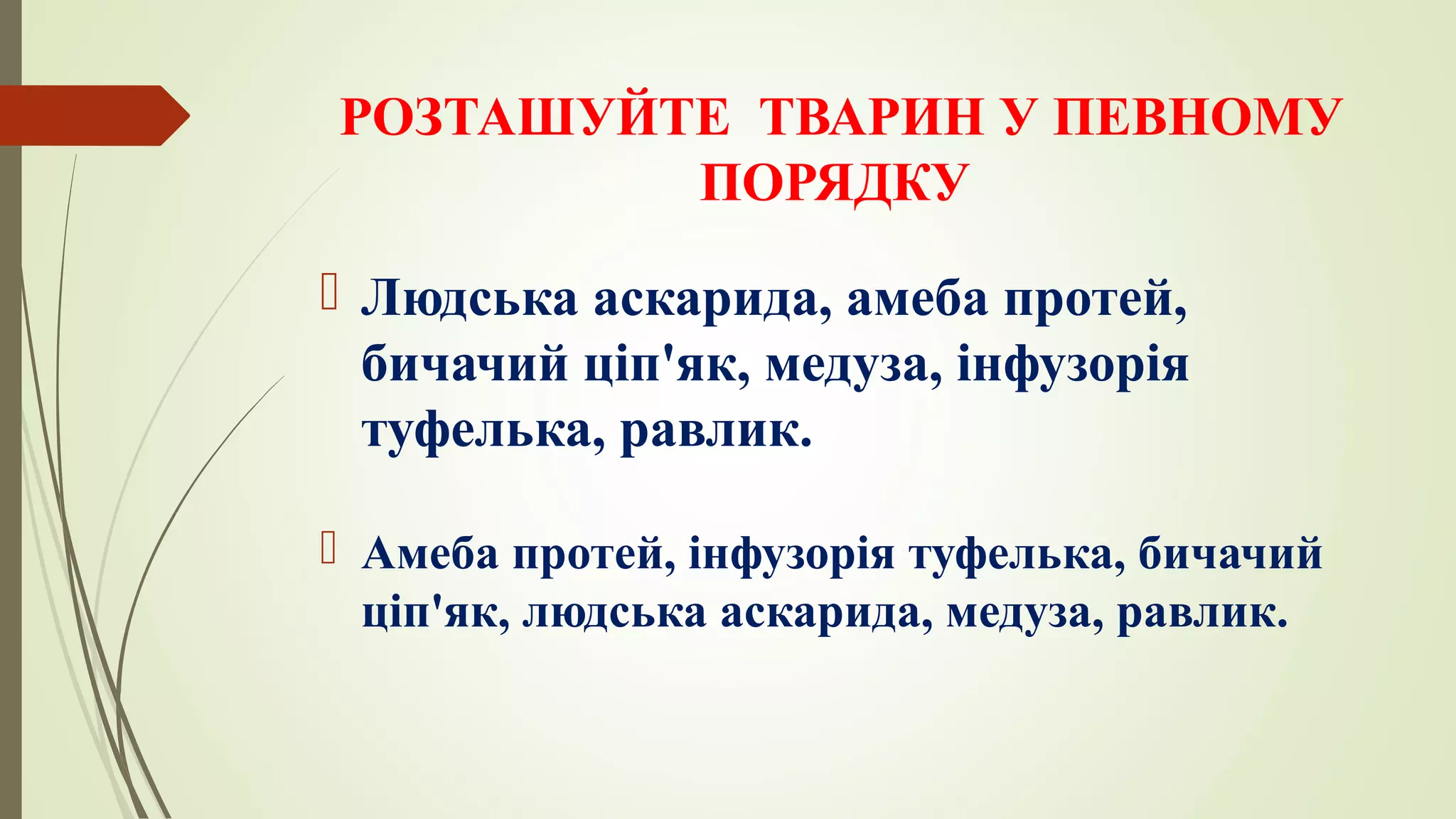 РОЗТАШУЙТЕ ТВАРИН У ПЕВНОМУ
ПОРЯДКУ
 Людська аскарида, амеба протей,
бичачий ціп'як, медуза, інфузорія
туфелька, равлик.
 Амеба протей, інфузорія туфелька, бичачий
ціп'як, людська аскарида, медуза, равлик.
 