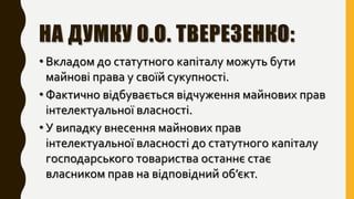 НА ДУМКУ О.О. ТВЕРЕЗЕНКО:
• Вкладом до статутного капіталу можуть бути
майнові права у своїй сукупності.
• Фактично відбувається відчуження майнових прав
інтелектуальної власності.
• У випадку внесення майнових прав
інтелектуальної власності до статутного капіталу
господарського товариства останнє стає
власником прав на відповідний об’єкт.
 