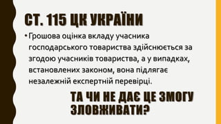 СТ. 115 ЦК УКРАЇНИ
•Грошова оцінка вкладу учасника
господарського товариства здійснюється за
згодою учасників товариства, а у випадках,
встановлених законом, вона підлягає
незалежній експертній перевірці.
ТА ЧИ НЕ ДАЄ ЦЕ ЗМОГУ
ЗЛОВЖИВАТИ?
 