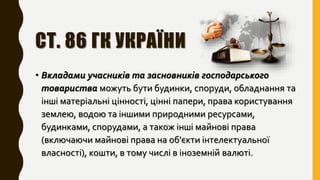 СТ. 86 ГК УКРАЇНИ
• Вкладами учасників та засновників господарського
товариства можуть бути будинки, споруди, обладнання та
інші матеріальні цінності, цінні папери, права користування
землею, водою та іншими природними ресурсами,
будинками, спорудами, а також інші майнові права
(включаючи майнові права на об'єкти інтелектуальної
власності), кошти, в тому числі в іноземній валюті.
 