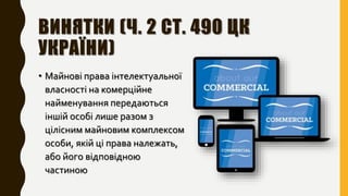 ВИНЯТКИ (Ч. 2 СТ. 490 ЦК
УКРАЇНИ)
• Майнові права інтелектуальної
власності на комерційне
найменування передаються
іншій особі лише разом з
цілісним майновим комплексом
особи, якій ці права належать,
або його відповідною
частиною
 