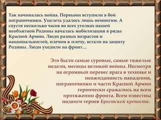 Так начиналась война. Первыми вступили в бой
пограничники. Уцелеть удалось лишь немногим. А
спустя несколько часов во всех уголках нашей
необъятной Родины началась мобилизация в ряды
Красной Армии. Люди разных возрастов и
национальностей, плечом к плечу, встали на защиту
Родины. Люди уходили на фронт…
Это были самые суровые, самые тяжелые
недели, месяцы великой войны. Несмотря
на огромный перевес врага в технике и
неожиданность нападения,
пограничники и части Красной Армии
героически сражались на всем
протяжении фронта. Всем известны
подвиги героев Брестской крепости.
 