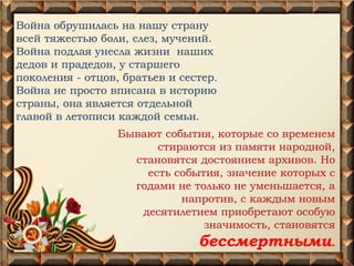 Война обрушилась на нашу страну
всей тяжестью боли, слез, мучений.
Война подлая унесла жизни наших
дедов и прадедов, у старшего
поколения - отцов, братьев и сестер.
Война не просто вписана в историю
страны, она является отдельной
главой в летописи каждой семьи.
Бывают события, которые со временем
стираются из памяти народной,
становятся достоянием архивов. Но
есть события, значение которых с
годами не только не уменьшается, а
напротив, с каждым новым
десятилетием приобретают особую
значимость, становятся
бессмертными.
 