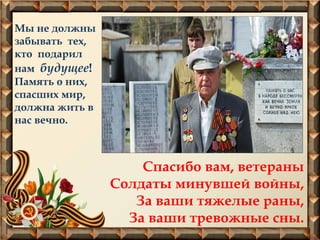 Мы не должны
забывать тех,
кто подарил
нам будущее!
Память о них,
спасших мир,
должна жить в
нас вечно.
Спасибо вам, ветераны
Солдаты минувшей войны,
За ваши тяжелые раны,
За ваши тревожные сны.
 