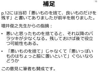 補足
p.12には当初「悪いものを捨て、良いものだけを
残す」と書いてありましたが前半を削りました。
増井俊之先生からの指摘：
• 悪いと思ったものを捨てると、それ以降のバ
ラツキが少なくなる。残しておけば後で役立
つ可能性もある。
• 「悪いものを捨て」じゃなくて「悪いっぽい
ものはちょっと脇に置いといて」ぐらいなら
どうか
この意見に筆者も賛成です。
15
 