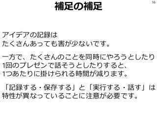 補足の補足
アイデアの記録は
たくさんあっても害が少ないです。
一方で、たくさんのことを同時にやろうとしたり
1回のプレゼンで話そうとしたりすると、
1つあたりに掛けられる時間が減ります。
「記録する・保存する」と「実行する・話す」は
特性が異なっていることに注意が必要です。
16
 