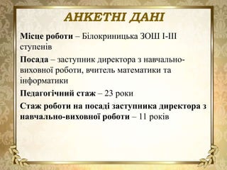 АНКЕТНІ ДАНІ
Місце роботи – Білокриницька ЗОШ І-ІІІ
ступенів
Посада – заступник директора з навчально-
виховної роботи, вчитель математики та
інформатики
Педагогічний стаж – 23 роки
Стаж роботи на посаді заступника директора з
навчально-виховної роботи – 11 років
 