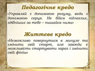 Педагогічне кредо
«Управляй з допомогою розуму, веди з
допомогою серця. Не бійся підлеглих,
здібніших за тебе – пишайся ними»
Життєве кредо
«Неможливо повернутися в минуле та
змінити свій старт, але завжди є
можливість стартувати зараз і змінити
свій фініш»
 
