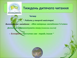Тиждень дитячого читання
- Естафета "Прочитав сам - порадь іншим “
Виготовлення закладинок: - «Моя найкраща закладинка»1-4 класи
* Робота у творчій майстерні.
Допоможи відремонтувати книгу (КНИЖКОВА ЛІКАРНЯ)
Четвер
 