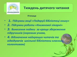 Тиждень дитячого читання
• 1. Підсумки акції «Подаруй бібліотеці книгу»
• 2. Підсумки роботи «Книжкової лікарні»
• 3. Винесення подяки за краще збереження
підручників (окремим учням,
• 4. Відзначення найкращих читачів та
відвідувачів шкільної бібліотеки класним
колективам)
П’ятниця
 