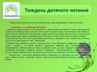 Тиждень дитячого читання
* Перед книгою віками схиляло в шанобі голову людство,вважало її своєю святинею.
« Читання – ось найкраще навчання »
- стверджує народна мудрість. Не погодитися з цими словами не можна. В цьому переконуєшся
щоразу, коли мова заходить про роль книги в житті людини. Адже, книга вселяє в нас любов до
рідної України, повагу до інших народів, інтерес до їхньої культури, виховує почуття патріотизму.
Вона навчає рідної мови, розкриває красу поетичного слова. Книга вчить нас бути чесними і
працьовитими. Все життя книга допомагає нам вчитись, працювати, жити. Книга наш помічник,а
для тих, хто вміє дружити з нею,- вірний друг
•Особливо вона необхідна дитині у ранньому віці, з якої формується майбутня особистість, бо
книга і читання – це великі вчителі і вихователі людських душ. Потрібно обов’язково
прищеплювати любов дитини до книги як джерела знань, до усної народної творчості, бо вона
допомагає виховувати доброту, чуйність, розвивати спостережливість, логічне мислення,
почуття гумору. Нерідко книга, прочитана ще в дитинстві, залишається в пам’яті на все життя.
• Читання книг – це велика духовна цінність, відпочинок та насолода для душі. Людина, яка
вміє і любить читати – щаслива людина. Навколо неї завжди багато розумних, добрих і вірних
друзів.
 