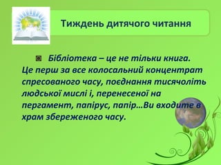 Тиждень дитячого читання
◙ Бібліотека – це не тільки книга.
Це перш за все колосальний концентрат
спресованого часу, поєднання тисячоліть
людської мислі і, перенесеної на
пергамент, папірус, папір…Ви входите в
храм збереженого часу.
 