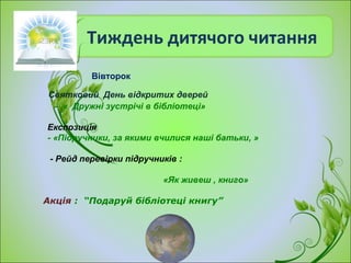 Тиждень дитячого читання
Святковий День відкритих дверей
- « Дружні зустрічі в бібліотеці»
Експозиція
- «Підручники, за якими вчилися наші батьки, »
- Рейд перевірки підручників :
«Як живеш , книго»
Акція : “Подаруй бібліотеці книгу”
Вівторок
 