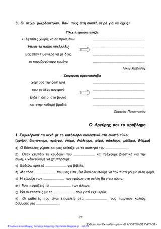 67
3. Οι στίχοι μπερδεύτηκαν. Βάλ΄ τους στη σωστή σειρά για να έχεις:
Πλεχτή ομοιοκαταληξία
κι έφτασες χωρίς να σε προσμένω …………………………………………………………
Έπεσε το πούσι αποβραδίς …………………………………………………………
μες στην τιμονιέρα να με δεις …………………………………………………………
το καραβοφάναρο χαμένο …………………………………………………………
Νίκος Καββαδίας
Ζευγαρωτή ομοιοκαταληξία
χόρτασα την ξαστεριά …………………………………………………………
που το λένε αυγερινό …………………………………………………………
Είδα τ’ άστρι στο βουνό …………………………………………………………
και στην καθαρή βραδιά …………………………………………………………
Ζαχαρίας Παπαντωνίου
Ο Αργύρης και το πρόβλημα
1. Συμπλήρωσε τα κενά με το κατάλληλο ουσιαστικό στο σωστό τύπο.
(χρήμα, διαγώνισμα, πράγμα, όνομα, διάλειμμα, ψέμα, πάπλωμα, μάθημα, βλέμμα)
α) Ο δάσκαλος γύρισε και μας κοίταξε με το αυστηρό του ……………………… .
β) Όταν χτυπάει το κουδούνι του ……………………… και τρέχουμε βιαστικά για την
αυλή, κινδυνεύουμε να χτυπήσουμε.
γ) Ξοδεύω αρκετά ……………………… για βιβλία.
δ) Με τόσα ……………………… που μας είπε, θα δυσκολευτούμε να τον πιστέψουμε άλλη φορά.
ε) Η χάραξη των ……………………… των ηρώων στη στήλη θα γίνει αύριο.
στ) Μην πειράζεις τα ……………………… των άλλων.
ζ) Να σκεπαστείς με το ……………………… σου γιατί έχει κρύο.
η) Οι μαθητές που είναι επιμελείς στα ……………………… τους παίρνουν καλούς
βαθμούς στα ……………………… .
΄Εκδοση των Εκπαιδευτηρίων «Ο ΑΠΟΣΤΟΛΟΣ ΠΑΥΛΟΣ»
Επιμέλεια επανάληψης: Χρήστος Χαρμπής http://xristx.blogspot.gr σελ.15
 