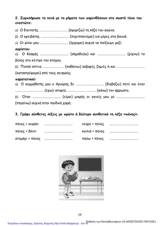 68
2. Συμπλήρωσε τα κενά με τα ρήματα των παρενθέσεων στο σωστό τύπο του
ενεστώτα:
α) Ο διαιτητής ……………………………… (σφυρίζω) τη λήξη του αγώνα.
β) Ο ορειβάτης ……………………………… (περιπλανιέμαι) για μέρες στα βουνά.
γ) Οι φίλοι μου ……………………………… (έρχομαι) συχνά να παίξουμε μαζί.
αορίστου:
α) Ο Κοσμάς ……………………………… (σημαδεύω) και ……………………………… (ρίχνω) το
βέλος στο κέντρο του στόχου.
β) Πολλά σπίτια ……………………… (παθαίνω) σοβαρές ζημιές ή και ………………………………
(καταστρέφομαι) από τους σεισμούς.
παρατατικού:
α) Ο συμμαθητής μου ο Αργύρης δε ……………………………… (διαβάζω) ποτέ και όταν
……………………………… (έχω) ιστορία, ……………………………… (κάνω) τον άρρωστο.
β) Όταν ……………………………… (είμαι) μικρός οι γονείς μου με ………………………………
(πηγαίνω) συχνά στην παιδική χαρά.
3. Γράψε σύνθετες λέξεις με πρώτο ή δεύτερο συνθετικό τη λέξη «πόνος».
πόνος + κεφάλι ……………………………… νεύρο + πόνος ………………………………
πόνος + δόντι ……………………………… κοιλιά + πόνος ………………………………
στομάχι + πόνος ……………………………… παύω + πόνος ………………………………
΄Εκδοση των Εκπαιδευτηρίων «Ο ΑΠΟΣΤΟΛΟΣ ΠΑΥΛΟΣ»
Επιμέλεια επανάληψης: Χρήστος Χαρμπής http://xristx.blogspot.gr σελ.16
 