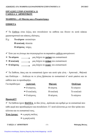ΑΣΚΗΣΕΙΣ ΑΝΑ ΜΑΘΗΜΑ ΚΑΙ ΦΑΙΝΟΜΕΝΟ ΣΤΗΝ ΕΝΟΤΗΤΑ 11 29/3/2013
ΓΛΩΣΣΑ ∆΄ ∆ΗΜΟΤΙΚΟΥ - 1 - Θοδωρής Βούγας
ΕΡΓΑΣΙΕΣ ΣΤΗΝ ΕΝΟΤΗΤΑ 11
ΓΛΩΣΣΑ ∆΄ ∆ΗΜΟΤΙΚΟΥ
ΜΑΘΗΜΑ : «Ο Μπελάς και ο Ρουµποτύρης»
ΕΠΙΘΕΤΑ
Τα Επίθετα είναι λέξεις που συνοδεύουν τα επίθετα και δίνουν σε αυτά κάποια
χαρακτηριστικά και κάποιες ιδιότητες.
Π.χ: Το κίτρινο αυτοκίνητο
Η κυκλική πλατεία
Ο πέτρινος τοίχος.
Έτσι για να γίνουµε πιο συγκεκριµένοι τα παραπάνω επίθετα φανερώνουν:
Το κίτρινο µας δείχνει το χρώµα του ουσιαστικού
Η κυκλική µας δείχνει το σχήµα του ουσιαστικού
Ο πέτρινος µας δείχνει το υλικό του ουσιαστικού
Τα Επίθετα, όπως και τα ουσιαστικά έχουν και αυτά τρία γένη – Αρσενικά , Θηλυκά
και Ουδέτερα – . Ανάλογα σε τι γένος βρίσκεται το ουσιαστικό σ’ αυτό µπαίνει και το
επίθετο που το προσδιορίζει.
Για παράδειγµα: Αρσενικό Θηλυκό Ουδέτερο
Ο κίτρινος Η κίτρινη Το κίτρινο
Ο κυκλικός Η κυκλική Το κυκλικό
Ο πέτρινος Η πέτρινη Το πέτρινο
Προσοχή!!!
Τα Επίθετα έχουν ΠΑΝΤΑ το ίδιο γένος , πρόσωπο και αριθµό µε το ουσιαστικό που
κάθε φορά που προσδιορίζουν και συνοδεύουν. Γι’ αυτό κλίνονται µε τον ίδιο τρόπο που
κλίνεται και το ουσιαστικό τους.
Έτσι έχουµε: ο µικρός σκύλος
η µικρή αυλή
Επιμέλεια επανάληψης: Χρήστος Χαρμπής http://xristx.blogspot.gr σελ.29
 