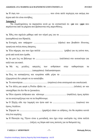 ΑΣΚΗΣΕΙΣ ΑΝΑ ΜΑΘΗΜΑ ΚΑΙ ΦΑΙΝΟΜΕΝΟ ΣΤΗΝ ΕΝΟΤΗΤΑ 11 29/3/2013
ΓΛΩΣΣΑ ∆΄ ∆ΗΜΟΤΙΚΟΥ - 7 - Θοδωρής Βούγας
Η όψη του ................................................... σου είναι πολύ περίεργη και ακόµη πιο
άγρια από ότι είναι συνήθως.
Άσκηση 2
Να συµπληρώσεις τα παρακάτω κενά µε τα ουσιαστικά σε –µα και –µµα που
παράγονται από τα ρήµατα που βρίσκονται στις παρενθέσεις.
Χθες στο σχολείο µάθαµε από τον κύριό µας για τα ...................................................
(κατορθώνω) του Ηρακλή.
Ευτυχώς που υπάρχουν ........................................ (ιδρύω) που βοηθούν δίνοντας
τροφή και στέγη στους άπορους.
Έλα σήµερα, και σου έχω πολλά ...................................... (ράβω) για τη γούνα σου,
µετά από αυτά που έµαθα.
∆ε µου λες να βάλουµε το ........................................ (καλύπτω) στο αυτοκίνητο για
καλό και για κακό.
Με τις µεγάλες απεργίες των ανθρώπων στην καθαριότητα τα
............................................. (απορρίπτω) διπλασιάστηκαν.
Πως τα καταφέρνεις και κοιµάσαι κάθε µέρα τα .................................................
(ξηµερώνω) δεν µπορώ να το καταλάβω.
Τα καινούργια .......................................... (στρώνω) είναι ανατοµικά και οικολογικά.
Για άλλη µια φορά η Ρούλα έβαλε τα ................................................(κλαίω), αν και
υποσχέθηκε ότι δεν θα το ξανακάνει.
Όλοι είµαστε άνθρωποι και κάνουµε ..................................... (σφάλλω), όµως πρέπει
να τα αναγνωρίζουµε και να τα διορθώνουµε.
Ο Ξέρξη είδε την λαµπρή του ήττα από το ....................................... (υψώνω) του
όρους Αιγάλεω.
Σήµερα τα ...................................... (χαράζω) είπαν οι ειδήσεις, ότι θα περάσει κοντά
στη ένα κοµήτης.
Η Παναγία της Τήνου είναι η µοναδική, που έχει στην εκκλησία της τόσα πολλά
......................................... (τάζω), ως δώρα από τους πιστούς για τα θαύµατά της.
Επιμέλεια επανάληψης: Χρήστος Χαρμπής http://xristx.blogspot.gr σελ.35
 