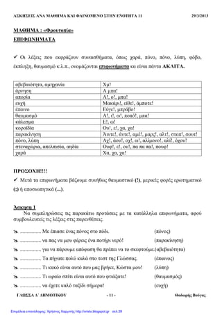 ΑΣΚΗΣΕΙΣ ΑΝΑ ΜΑΘΗΜΑ ΚΑΙ ΦΑΙΝΟΜΕΝΟ ΣΤΗΝ ΕΝΟΤΗΤΑ 11 29/3/2013
ΓΛΩΣΣΑ ∆΄ ∆ΗΜΟΤΙΚΟΥ - 11 - Θοδωρής Βούγας
ΜΑΘΗΜΑ : «Φρουτοπία»
ΕΠΙΦΩΝΗΜΑΤΑ
Οι λέξεις που εκφράζουν συναισθήµατα, όπως χαρά, πόνο, πόνο, λύπη, φόβο,
έκπληξη, θαυµασµό κ.λ.π., ονοµάζονται επιφωνήµατα κα είναι πάντα ΑΚΛΙΤΑ.
αβεβαιότητα, αµηχανία Χµ!
άρνηση Α µπα!
απορία Α!, ο!, µπα!
ευχή Μακάρι!, είθε!, άµποτε!
έπαινο Εύγε!, µπράβο!
θαυµασµό Α!, ι!, ω!, ποπό!, µπα!
κάλεσµα Ε!, ω!
κοροϊδία Ου!, ε!, χα, χα!
παρακίνηση Άιντε!, άντε!, αµέ!, µαρς!, αλτ!, στοπ!, σουτ!
πόνο, λύπη Αχ!, άου!, οχ!, ω!, αλίµονο!, αλί!, όχου!
στεναχώρια, απελπισία, αηδία Ουφ!, ε!, ου!, πα πα πα!, πουφ!
χαρά Χα, χα, χα!
ΠΡΟΣΟΧΗ!!!!
Μετά τα επιφωνήµατα βάζουµε συνήθως θαυµαστικό (!), µερικές φορές ερωτηµατικό
(;) ή αποσιωπητικά (...).
Άσκηση 1
Να συµπληρώσεις τις παρακάτω προτάσεις µε τα κατάλληλα επιφωνήµατα, αφού
συµβουλευτείς τις λέξεις στις παρενθέσεις.
................ Με έπιασε ένας πόνος στο πόδι. (πόνος)
................ να πας να µου φέρεις ένα ποτήρι νερό! (παρακίνηση)
................ για να πάρουµε απόφαση θα πρέπει να το σκεφτούµε.(αβεβαιότητα)
................ Τα πήγατε πολύ καλά στο τεστ της Γλώσσας. (έπαινος)
................ Τι κακό είναι αυτό που µας βρήκε, Κώστα µου! (λύπη)
................ Τι ωραίο σπίτι είναι αυτό που φτιάξατε! (θαυµασµός)
................ να έχετε καλό ταξίδι σήµερα! (ευχή)
Επιμέλεια επανάληψης: Χρήστος Χαρμπής http://xristx.blogspot.gr σελ.39
 