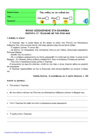 ΦΥΛΛΟ ΑΞΙΟΛΟΓΗΣΗΣ ΣΤΑ ΕΛΛΗΝΙΚΑ
ΕΝΟΤΗΤΑ 11η
: ΓΕΛΑΣΑΜΕ ΜΕ ΤΗΝ ΨΥΧΗ ΜΑΣ
1.Διαβάζω το κείµενο:
Ο Τουρτούρι πήρε το µεγάλο δρόµο και δεν άργησε να φτάσει στην Πολιτεία των Νυσταγµένων
Ανθρώπων. Εκεί, στην κεντρική πλατεία, είδε κόσµο µαζεµένο γύρω από µία ξύλινη εξέδρα.
- Τι συµβαίνει; ρώτησε. Τι γίνεται εδώ;
- Δε βλέπεις; τον πληροφόρησε ένας νυσταγµένος τύπος µε ριγέ πιζάµες. Διαγωνισµός χασµουρητού.
Εκλέγουµε δήµαρχο.
- Δηλαδή, πώς τον εκλέγετε;
- Να, οι υποψήφιοι χασµουριούνται και όποιος χασµουρηθεί πιο πολλή ώρα και σπάσει το ρεκόρ γίνεται
δήµαρχος... Σε ενδιαφέρει µήπως να βάλεις υποψηφιότητα; Ίσως τα καταφέρεις! Υπναράς µου φαίνεσαι!
- Ποιο είναι το προηγούµενο ρεκόρ; ρώτησε ο Τουρτούρι.
Ο συνοµιλητής του όµως δεν απάντησε, επειδή τον είχε πάρει ο ύπνος. Κοιµόταν όρθιος και ροχάλιζε
σαν ατµοµηχανή.
Ο Τουρτούρι παρακολούθησε για λίγο το διαγωνισµό, αλλά σύντοµα βαρέθηκε και συνέχισε το δρόµο
του.
Τριβιζάς Ευγένιος, Ο χιονάνθρωπος και το κορίτσι (διασκευή, σ. 69)
Απαντώ τις ερωτήσεις:
• Πού έφτασε ο Τουρτούρι;
..............................................................................................................
• Με ποιο τρόπο οι κάτοικοι της Πολιτείας των Νυσταγµένων Ανθρώπων εκλέγουν το δήµαρχό τους;
..............................................................................................................
..............................................................................................................
• Γιατί ο Τουρτούρι δεν έµαθε ποιο ήταν το προηγούµενο ρεκόρ χασµουρητού;
..............................................................................................................
..............................................................................................................
• Τι νοµίζεις ήταν ο Τουρτούρι;
..............................................................................................................
..............................................................................................................
Ονοµατεπώνυµο:………………………………………………………………………………..
Τάξη:………………………………………………………………………………………………… .
Ηµεροµηνία:………………………………………………………………………………..………
Πώς νιώθεις για την επίδοσή σου;
ΜέτριαΠολύ καλά Άσχηµα
Επιμέλεια επανάληψης: Χρήστος Χαρμπής http://xristx.blogspot.gr σελ.46
 