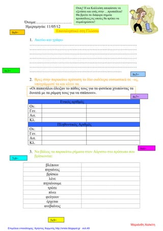 Όνομα:……………………….
Ημερομηνία: 11/05/12
Επαναληπτικό στη Γλώσσα
1. Ακούω και γράφω
…………………………………………………………………………
…………………………………………………………………………
…………………………………………………………………………
…………………………………………………………………………
…………………………………………………………………………
…………………………………………………………………………
………………………………………………………………
2. Βρες στην παρακάτω πρόταση τα δύο ουδέτερα ουσιαστικά σε –ος,
υπογράμμισέ τα και κλίνε τα.
«Οι παπαγάλοι έδειξαν το πάθος τους για τα φιστίκια χτυπώντας τα
δυνατά με τα ράμφη τους για να σπάσουν».
Ενικός αριθμός
Ον.
Γεν.
Αιτ.
Κλ.
Πληθυντικός Αριθμός
Ον.
Γεν.
Αιτ.
Κλ.
3. Να βάλεις τα παρακάτω ρήματα στον Αόριστο στο πρόσωπο που
βρίσκονται:
βλέπουν
πηγαίνεις
βρίσκω
λένε
πηγαίνουμε
τρώτε
πίνει
φεύγουν
έρχεται
ανεβαίνεις
Ουπς! Η κα Καλλιόπη αποφάσισε να
εξετάσει και εσάς στην …προπαίδεια!
Θα βρείτε σε διάφορα σημεία
προπαίδειες,τις οποίες θα πρέπει να
συμπληρώσετε!
6x3=
9x9=
8x5=
4x7=
5x9=
9x6=
7x8=
Μαριάνθη Χαλκίτη
Επιμέλεια επανάληψης: Χρήστος Χαρμπής http://xristx.blogspot.gr σελ.49
 