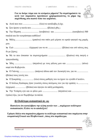 ΓΡΑΙΓΟΥ ΕΥΑΓΓΕΛΙΑ Δ΄ΔΗΜΟΤΙΚΟΥ ΕΝΟΤΗΤΑ 11
Teachers aid Σελίδα 2
Γηα λα δνύκε ηώξα θαη ηα αλώκαια ξήκαηα! Να ζπκπιεξώζεηε ηα
θελά ησλ παξαθάησ πξνηάζεσλ ρξεζηκνπνηώληαο ην ξήκα ηεο
παξέλζεζεο ζην ζσζηό ηύπν ηνπ ανξίζηνπ.
 Απηό πνπ ζνπ ............................ (ιέσ) ην θαηάιαβεο ή όρη;
 Σνπ άξεζε ε ηαηλία πνπ ........................... (βιέπσ) ρζεο ;
 Τελ Πέκπηε .............................. (αλεβαίλσ) θαη ................................(θαηεβαίλσ) 500
ζθαιηά θαη δελ θνπξάζηεθα θαζόινπ!
 Μόιηο ............................ (κπαίλσ) ζην ζπίηη κνύ κύξηζε ην σξαίν θαγεηό ηεο κακάο
κνπ.
 Δγώ .......................... (έξρνκαη) γηα λα ζε ....................... (βιέπσ) θαη εζύ θάλεηο πσο
δε κε μέξεηο;
 Με ην πνπ έζθαζαλ ηα ππξνηερλήκαηα .............................. (βγαίλσ) ζηε ζθελή ν
ηξαγνπδηζηήο.
 Χζεο .............................. (πεγαίλσ) κε ηνπο θίινπο κνπ θαη .......................... (πίλσ)
θαθέ ζην Κπβεξλείν.
 Ο Γηάλλεο .......................... (παίξλσ) άδεηα από ηνλ Γηνηθεηή ηνπ, γηα λα ...................
(βιέπσ) ηνπο γνλείο ηνπ.
 Ο Σσθξάηεο ..................... (ιέσ) ζηνπο καζεηέο ηνπ λα έρνπλ ην «γλώζη ζ’απηόλ».
 Ο Ινύιηνο Καίζαξαο ήηαλ γλσζηόο ζηνπο πνιέκνπο ηνπ γηα ηελ θξάζε: «.................,
(έξρνκαη) .................. (βιέπσ) θαη έθπγα» ζε απιή κεηάθξαζε.
 Τελ Τεηάξηε εγώ θαη νη θίινη κνπ .......................... (πεγαίλσ) θαη ............................
(ηξώσ) έμσ, γηα αλ ζπκεζνύκε ηα παιηά.
β) Οπδέηεξα νπζηαζηηθά ζε -νο
Πηζηεύεηε όηη θαηαιάβαηε ηελ θιίζε απηώλ ησλ …πεξίεξγσλ νπδέηεξσλ
νπζηαζηηθώλ; Ειάηε λα ην απνδείμεηε!
Γξάςηε δίπια ζηα παξαθάησ ξήκαηα ην νπδέηεξν νπζηαζηηθό πνπ παξάγεηαη ζηελ
νλνκαζηηθή Εληθνύ θαη Πιεζπληηθνύ , όπσο ζην παξάδεηγκα.
Επιμέλεια επανάληψης: Χρήστος Χαρμπής http://xristx.blogspot.gr σελ.54
 