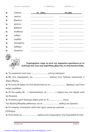 ΓΡΑΙΓΟΥ ΕΥΑΓΓΕΛΙΑ Δ΄ΔΗΜΟΤΙΚΟΥ ΕΝΟΤΗΤΑ 11
Teachers aid Σελίδα 3
 ιηπαίλσ: ην ιίπνο ηα ιίπε
 πςώλσ: .......................................... .............................................
 βαξαίλσ: .......................................... .............................................
 ρξεώλσ: .......................................... .............................................
 βαζαίλσ: .......................................... .............................................
 πιεζαίλσ: .......................................... .............................................
 αλζίδσ: .......................................... .............................................
 θεξδίδσ: .......................................... .............................................
 ζηειερώλσ: .......................................... .............................................
 παζηάδσ: .......................................... .............................................
 πιαηαίλσ: .......................................... .............................................
΢πκπιεξώζηε ηώξα ηα θελά ησλ παξαθάησ πξνηάζεσλ κε ην
νπδέηεξν πνπ είλαη ζηε παξέλζεζε, βάδνληάο ην ζηε ζσζηή πηώζε.
 Τν νπζηαζηηθό απηό είλαη .............................. (γέλνο) νπδεηέξνπ.
 Θα γίλεη δηακόξθσζε ηνπ ............................ (άιζνο) ζηνλ Τξίινθν αλαθνίλσζε ν
Γήκνο Μίθξαο.
 Οη γνλείο ζα πξέπεη λα είλαη πξνζεθηηθνί κε ηα ............................ (βξέθνο), γηαηί είλαη
αθόκα επαίζζεηα.
 Οη δπν νκάδεο ζα… « δηαζηαπξώζνπλ ηα………….» (μίθνο) ηνπο ζην γήπεδν απηή
ηελ Κπξηαθή.
 Οη πνιίηεο έρνπλ δηθαίσκα ςήθνπ κεηά ηα 18 ......................... (έηνο).
Τελ Μεγάιε Βδνκάδα καζαίλνπκε γηα ηα ............................. (πάζνο) ηνπ Χξηζηνύ.
 Οη εηαηξείεο ιεηηνπξγνύλ θαιά όηαλ έρνπλ ηθαλά θαη εξγαηηθά ....................................
(ζηέιερνο).
 Δίλαη πνιιά ηα ........................... (θξάηνο) πνπ ζπκκεηέρνπλ ζηελ Δπξσπατθή Έλσζε.
Επιμέλεια επανάληψης: Χρήστος Χαρμπής http://xristx.blogspot.gr σελ.55
 