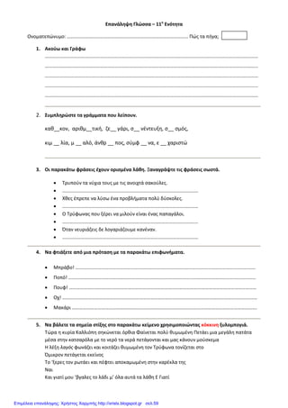 Επανάληψη Γλώσσα – 11η
Ενότητα
Ονοματεπώνυμο: ……………………………………………………………………………………… Πώς τα πήγα;
1. Ακούω και Γράφω
…………………………………………………………………………………………………………………………………………………………
…………………………………………………………………………………………………………………………………………………………
…………………………………………………………………………………………………………………………………………………………
…………………………………………………………………………………………………………………………………………………………
…………………………………………………………………………………………………………………………………………………………
2. Συμπληρώστε τα γράμματα που λείπουν.
καθ__κον, αριθμ__τική, ζε__ γάρι, σ__ νέντευξη, σ__ σμός,
κιμ __ λία, μ __ αλό, άνθρ __ πος, σύμφ __ να, ε __ χαριστώ
3. Οι παρακάτω φράσεις έχουν ορισμένα λάθη. Ξαναγράψτε τις φράσεις σωστά.
• Τρυπούν τα νύχια τους με τις ανοιχτά σακούλες.
• …………………………………………………………………………………………………
• Χθες έπρεπε να λύσω ένα προβλήματα πολύ δύσκολες.
• …………………………………………………………………………………………………
• Ο Τρύφωνας που ξέρει να μιλούν είναι ένας παπαγάλοι.
• …………………………………………………………………………………………………
• Όταν νευριάζεις δε λογαριάζουμε κανέναν.
• …………………………………………………………………………………………………
4. Να φτιάξετε από μια πρόταση με τα παρακάτω επιφωνήματα.
• Μπράβο! …………………………………………………………………………………………………………………………………
• Ποπό! ………………………………………………………………………………………………………………………………………
• Πουφ! ………………………………………………………………………………………………………………………………………
• Οχ! ……………………………………………………………………………………………………………………………………………
• Μακάρι …………………………………………………………………………………………………………………………………….
5. Να βάλετε τα σημεία στίξης στο παρακάτω κείμενο χρησιμοποιώντας κόκκινη ξυλομπογιά.
Τώρα η κυρία Καλλιόπη σηκώνεται όρθια Φαίνεται πολύ θυμωμένη Πετάει μια μεγάλη πατάτα
μέσα στην κατσαρόλα με το νερό τα νερά πετάγονται και μας κάνουν μούσκεμα
Η λέξη λαγός φωνάζει και κοιτάζει θυμωμένη τον Τρύφωνα τονίζεται στο
Όμικρον πετάγεται εκείνος
Το ‘ξερες τον ρωτάει και πέφτει αποκαμωμένη στην καρέκλα της
Ναι
Και γιατί μου ‘βγαλες το λάδι μ’ όλα αυτά τα λάθη Ε Γιατί
Επιμέλεια επανάληψης: Χρήστος Χαρμπής http://xristx.blogspot.gr σελ.59
 
