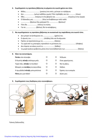 6. Συμπληρώστε τις προτάσεις βάζοντας τα ρήματα στο σωστό χρόνο και τύπο.
• Μόλις …………………………… (μπαίνω) στο σπίτι, χτύπησε το τηλέφωνο.
• Δεν …………………… (μένω) καθόλου χυμός! Πότε πρόλαβες και τον …………… (πίνω);
• Χθες …………………… (παίρνω) το λεωφορείο και ………………………… (πηγαίνω) στην αγορά.
• Ο δάσκαλος μας ………………… (λέω) να διαβάσουμε πολύ καλά.
• ………………… (βγαίνω) έξω γρήγορα! Σε ………………… (βρίσκω)!
• Πότε θα …………………… (πλένω) τα πιάτα;
• Για να …………………… (βλέπω), θα τα καταφέρεις;
7. Να συμπληρώσετε τις προτάσεις βάζοντας τα ουσιαστικά της παρένθεσης στο σωστό τύπο.
• Δεν μπορεί να ξεπληρώσει τα ……………………… (χρέος) του.
• Οι φωνές του ………………………… (πλήθος) όλο και δυνάμωναν.
• Πρέπει να προστατεύουμε τα ……………………… (δάσος).
• Τα υγρά από τις μπαταρίες προκαλούν τη ρύπανση του …………………………… (έδαφος).
• Δεν έπρεπε να κάνεις αυτό το ……………………… (λάθος).
• τα μικρά ζωάκια κρύβονται μέσα στην πυκνή βλάστηση των ………………………… (δάσος)
8. Κάνε την αντιστοίχιση.
Πετάει στα σύννεφα. ☺ ☺ Ψήλωσε.
Ο Κωστής πέταξε απότομα μπόι. ☺ ☺ Είναι χαρούμενος.
Τώρα πάει, πέταξε το πουλάκι! ☺ ☺ Να τα ρίξεις.
Μπορείς να πετάξεις τα σκουπίδια; ☺ ☺ Άνθισε.
Η αμυγδαλιά πέταξε μπουμπούκια. ☺ ☺ Έχασες την ευκαιρία.
Πέτα μου μια πάσα! ☺ ☺ Δώσε μου.
9. Συμπληρώστε τους διαλόγους στα «συννεφάκια».
Γιάννης Σαλονικίδης
Επιμέλεια επανάληψης: Χρήστος Χαρμπής http://xristx.blogspot.gr σελ.60
 