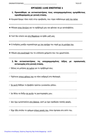 ΟΝΟΜΑΤΕΠΩΝΥΜΟ:______________________________________ ΤΑΞΗ ΣΤ
ΕΡΓΑΣΙΕΣ 11ΗΣ ΕΝΟΤΗΤΑΣ 1
1. Προσπάθησε να αντικαταστήσεις τους υπογραµµισµένους εµπρόθετους
προσδιορισµούς µε γενική πτώση.
Κουραστήκαµε τόσο πολύ στην ορειβασία, που τώρα πεθαίνουµε από την πείνα.
_______________________________________________________________________
Μίλησα στον Αντώνη για το πρόβληµά µου και φάνηκε να µε καταλαβαίνει.
_______________________________________________________________________
Γιατί δεν είπατε και στη Μαριάννα να έρθει µαζί µας;
_______________________________________________________________________
Ο Ανδρέας µοιάζει περισσότερο µε τον πατέρα του παρά µε τη µητέρα του.
_______________________________________________________________________
Έδωσε στο συνέταιρό του τα υπόλοιπα χρήµατα που του χρωστούσε.
_______________________________________________________________________
2. Να αντικαταστήσεις τις υπογραµµισµένες λέξεις µε προσωπικές
αντωνυµίες στη γενική πτώση.
Θέλεις να µιλήσεις σε εµένα για το πρόβληµά σου;
…………………………………………………………………………………………………………………..
Πρότεινε στους φίλους του να πάνε εκδροµή στο Φαλακρό.
…………………………………………………………………………………………………………………..
Σε αυτή δόθηκε το βραβείο πρώτου γυναικείου ρόλου.
…………………………………………………………………………………………………………………..
∆ε θέλω να δείξω σε αυτόν τις φωτογραφίες µου.
…………………………………………………………………………………………………………………..
∆εν έχω εµπιστοσύνη στο Ιάσονα, γιατί µε έχει προδώσει πολλές φορές.
…………………………………………………………………………………………………………………..
Είχε ήδη στείλει το γράµµα στους γονείς του, όταν έφτασα στο σπίτι του.
…………………………………………………………………………………………………………………..
Επιμέλεια επανάληψης: Χρήστος Χαρμπής http://xristx.blogspot.gr σελ.61
 