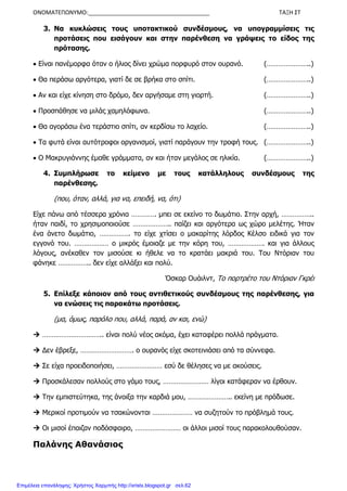 ΟΝΟΜΑΤΕΠΩΝΥΜΟ:______________________________________ ΤΑΞΗ ΣΤ
3. Να κυκλώσεις τους υποτακτικού συνδέσµους, να υπογραµµίσεις τις
προτάσεις που εισάγουν και στην παρένθεση να γράψεις το είδος της
πρότασης.
• Είναι πανέµορφα όταν ο ήλιος δίνει χρώµα πορφυρό στον ουρανό. (…………………..)
• Θα περάσω αργότερα, γιατί δε σε βρήκα στο σπίτι. (…………………..)
• Αν και είχε κίνηση στο δρόµο, δεν αργήσαµε στη γιορτή. (…………………..)
• Προσπάθησε να µιλάς χαµηλόφωνα. (…………………..)
• Θα αγοράσω ένα τεράστιο σπίτι, αν κερδίσω το λαχείο. (…………………..)
• Τα φυτά είναι αυτότροφοι οργανισµοί, γιατί παράγουν την τροφή τους. (…………………..)
• Ο Μακρυγιάννης έµαθε γράµµατα, αν και ήταν µεγάλος σε ηλικία. (…………………..)
4. Συµπλήρωσε το κείµενο µε τους κατάλληλους συνδέσµους της
παρένθεσης.
(που, όταν, αλλά, για να, επειδή, να, ότι)
Είχε πάνω από τέσσερα χρόνια …………. µπει σε εκείνο το δωµάτιο. Στην αρχή, ……………..
ήταν παιδί, το χρησιµοποιούσε ……………….. παίζει και αργότερα ως χώρο µελέτης. Ήταν
ένα άνετο δωµάτιο, ……………. το είχε χτίσει ο µακαρίτης λόρδος Κέλσο ειδικά για τον
εγγονό του. ……………… ο µικρός έµοιαζε µε την κόρη του, ………………. και για άλλους
λόγους, ανέκαθεν τον µισούσε κι ήθελε να το κρατάει µακριά του. Του Ντόριαν του
φάνηκε …………….. δεν είχε αλλάξει και πολύ.
Όσκαρ Ουάιλντ, Το πορτρέτο του Ντόριαν Γκρέι
5. Επίλεξε κάποιον από τους αντιθετικούς συνδέσµους της παρένθεσης, για
να ενώσεις τις παρακάτω προτάσεις.
(µα, όµως, παρόλο που, αλλά, παρά, αν και, ενώ)
………………………….. είναι πολύ νέος ακόµα, έχει καταφέρει πολλά πράγµατα.
∆εν έβρεξε, ………………………. ο ουρανός είχε σκοτεινιάσει από τα σύννεφα.
Σε είχα προειδοποιήσει, …………………… εσύ δε θέλησες να µε ακούσεις.
Προσκάλεσαν πολλούς στο γάµο τους, …………………… λίγοι κατάφεραν να έρθουν.
Την εµπιστεύτηκα, της άνοιξα την καρδιά µου, ………………….. εκείνη µε πρόδωσε.
Μερικοί προτιµούν να τσακώνονται ………………… να συζητούν το πρόβληµά τους.
Οι µισοί έπαιζαν ποδόσφαιρο, …………………… οι άλλοι µισοί τους παρακολουθούσαν.
Παλάνης Αθανάσιος
Επιμέλεια επανάληψης: Χρήστος Χαρμπής http://xristx.blogspot.gr σελ.62
 