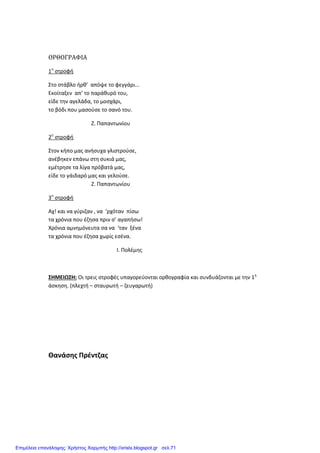 ΟΡΘΟΓΡΑΦΙΑ
1η
στροφή
Στο στάβλο ήρθ’ απόψε το φεγγάρι...
Εκοίταξεν απ’ το παράθυρό του,
είδε την αγελάδα, το μοσχάρι,
το βόδι που μασούσε το σανό του.
Ζ. Παπαντωνίου
2η
στροφή
Στον κήπο μας ανήσυχα γλιστρούσε,
ανέβηκεν επάνω στη συκιά μας,
εμέτρησε τα λίγα πρόβατά μας,
είδε το γάιδαρό μας και γελούσε.
Ζ. Παπαντωνίου
3η
στροφή
Αχ! και να γύριζαν , να ‘ρχόταν πίσω
τα χρόνια που έζησα πριν σ’ αγαπήσω!
Χρόνια αμνημόνευτα σα να ‘ταν ξένα
τα χρόνια που έζησα χωρίς εσένα.
Ι. Πολέμης
ΣΗΜΕΙΩΣΗ: Οι τρεις στροφές υπαγορεύονται ορθογραφία και συνδυάζονται με την 1η
άσκηση. (πλεχτή – σταυρωτή – ζευγαρωτή)
Θανάσης Πρέντζας
Επιμέλεια επανάληψης: Χρήστος Χαρμπής http://xristx.blogspot.gr σελ.71
 