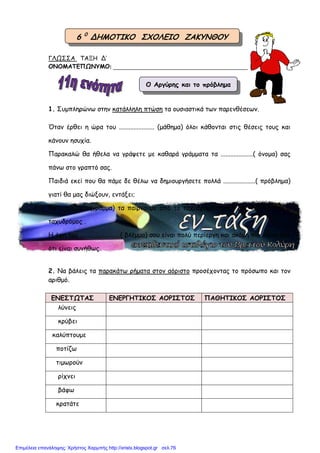 ΓΛΩΣΣΑ ΤΑΞΗ Δ’
ΟΝΟΜΑΤΕΠΩΝΥΜΟ: ________________________________________________
1. Συµπληρώνω στην κατάλληλη πτώση τα ουσιαστικά των παρενθέσεων.
Όταν έρθει η ώρα του ...................... (µάθηµα) όλοι κάθονται στις θέσεις τους και
κάνουν ησυχία.
Παρακαλώ θα ήθελα να γράψετε µε καθαρά γράµµατα τα ....................( όνοµα) σας
πάνω στο γραπτό σας.
Παιδιά εκεί που θα πάµε δε θέλω να δηµιουργήσετε πολλά ....................( πρόβληµα)
γιατί θα µας διώξουν, εντάξει;
Τα ...................(γράµµα) τα παίρνουµε από το ταχυδροµείο όταν µας ειδοποιήσει ο
ταχυδρόµος .
Η όψη του .........................( βλέµµα) σου είναι πολύ περίεργη και ακόµη πιο άγρια από
ότι είναι συνήθως.
2. Να βάλεις τα παρακάτω ρήµατα στον αόριστο προσέχοντας το πρόσωπο και τον
αριθµό.
ΕΝΕΣΤΩΤΑΣ ΕΝΕΡΓΗΤΙΚΟΣ ΑΟΡΙΣΤΟΣ ΠΑΘΗΤΙΚΟΣ ΑΟΡΙΣΤΟΣ
λύνεις
κρύβει
καλύπτουµε
ποτίζω
τιµωρούν
ρίχνει
βάφω
κρατάτε
6 0
ΔΗΜΟΤΙΚΟ ΣΧΟΛΕΙΟ ΖΑΚΥΝΘΟΥ
Ο Αργύρης και το πρόβληµα
Επιμέλεια επανάληψης: Χρήστος Χαρμπής http://xristx.blogspot.gr σελ.76
 