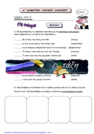 ΓΛΩΣΣΑ ΤΑΞΗ Δ’
ΟΝΟΜΑΤΕΠΩΝΥΜΟ: ________________________________________________
1. Να συµπληρώσεις τις παρακάτω προτάσεις µε τα κατάλληλα επιφωνήµατα,
αφού συµβουλευτείς τις λέξεις στις παρενθέσεις.
................ Με έπιασε ένας πόνος στο πόδι. (πόνος)
................ να πας να µου φέρεις ένα ποτήρι νερό! (παρακίνηση)
................ για να πάρουµε απόφαση θα πρέπει να το σκεφτούµε. (αβεβαιότητα)
................ Τα πήγατε πολύ καλά στο τεστ της Γλώσσας. (έπαινος)
................ Τι κακό είναι αυτό που µας βρήκε, Κώστα µου! (λύπη)
................ Τι ωραίο σπίτι είναι αυτό που φτιάξατε! (θαυµασµός)
................ να έχετε καλό ταξίδι σήµερα! (ευχή)
................ δεν ξέρω αν αυτό είναι σωστό. (αµηχανία)
................ δεν αντέχω πια την γκρίνια σου. (απελπισία)
............... να µην µπορείς να βάλεις ένα γκολ. (κοροϊδία)
............... τι είναι αυτό που µυρίζει στο σπίτι; (αηδία)
2. Αφού διαβάσεις την άσκηση 4 στο τετράδιο εργασιών σου και τις οδηγίες που σου
δίνονται ( σελ. 36) προσπάθησε να φτιάξεις τη δική σου εικονογραφηµένη ιστορία.
Φρουτοπία
6 0
ΔΗΜΟΤΙΚΟ ΣΧΟΛΕΙΟ ΖΑΚΥΝΘΟΥ
Επιμέλεια επανάληψης: Χρήστος Χαρμπής http://xristx.blogspot.gr σελ.77
 