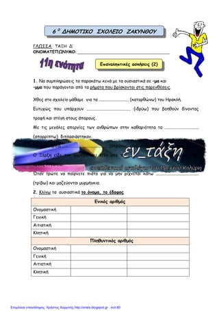ΓΛΩΣΣΑ ΤΑΞΗ Δ’
ΟΝΟΜΑΤΕΠΩΝΥΜΟ: ________________________________________________
1. Να συµπληρώσεις τα παρακάτω κενά µε τα ουσιαστικά σε –µα και
–µµα που παράγονται από τα ρήµατα που βρίσκονται στις παρενθέσεις.
Χθες στο σχολείο µάθαµε για τα ........................... (κατορθώνω) του Ηρακλή.
Ευτυχώς που υπάρχουν ........................................ (ιδρύω) που βοηθούν δίνοντας
τροφή και στέγη στους άπορους.
Με τις µεγάλες απεργίες των ανθρώπων στην καθαριότητα τα ...............................
(απορρίπτω) διπλασιάστηκαν.
Τα καινούργια .......................................... (στρώνω) είναι ανατοµικά και οικολογικά.
Ο Ξέρξη είδε την λαµπρή του ήττα από το ....................................... (υψώνω) του
όρους Αιγάλεω.
Όταν τρώτε να παίρνετε πιάτο για να µην ρίχνεται κάτω .......................................
(τρίβω) και µαζεύονται µυρµήγκια.
2. Κλίνω τα ουσιαστικά το όνοµα, το έδαφος.
Ενικός αριθµός
Ονοµαστική
Γενική
Αιτιατική
Κλητική
Πληθυντικός αριθµός
Ονοµαστική
Γενική
Αιτιατική
Κλητική
6 0
ΔΗΜΟΤΙΚΟ ΣΧΟΛΕΙΟ ΖΑΚΥΝΘΟΥ
Επαναληπτικές ασκήσεις (2)
Επιμέλεια επανάληψης: Χρήστος Χαρμπής http://xristx.blogspot.gr σελ.80
 