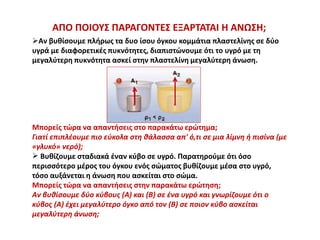 ΑΠΟ ΠΟΙΟΥΣ ΠΑΡΑΓΟΝΤΕΣ ΕΞΑΡΤΑΤΑΙ Η ΑΝΩΣΗ;
Αν βυθίσουμε πλήρως τα δυο ίσου όγκου κομμάτια πλαστελίνης σε δύο
υγρά με διαφορετικές πυκνότητες, διαπιστώνουμε ότι το υγρό με τη
μεγαλύτερη πυκνότητα ασκεί στην πλαστελίνη μεγαλύτερη άνωση.
Μπορείς τώρα να απαντήσεις στο παρακάτω ερώτημα;
Γιατί επιπλέουμε πιο εύκολα στη θάλασσα απ' ό,τι σε μια λίμνη ή πισίνα (με
«γλυκό» νερό);
 Βυθίζουμε σταδιακά έναν κύβο σε υγρό. Παρατηρούμε ότι όσο
περισσότερο μέρος του όγκου ενός σώματος βυθίζουμε μέσα στο υγρό,
τόσο αυξάνεται η άνωση που ασκείται στο σώμα.
Μπορείς τώρα να απαντήσεις στην παρακάτω ερώτηση;
Αν βυθίσουμε δύο κύβους (Α) και (Β) σε ένα υγρό και γνωρίζουμε ότι ο
κύβος (Α) έχει μεγαλύτερο όγκο από τον (Β) σε ποιον κύβο ασκείται
μεγαλύτερη άνωση;
 