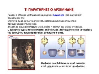 ΤΙ ΠΑΡΑΤΗΡΗΣΕ Ο ΑΡΧΙΜΗΔΗΣ;
Πρώτος ο Έλληνας μαθηματικός και φυσικός Αρχιμήδης (3ος αιώνας π.Χ.)
παρατήρησε ότι:
Όταν ένα σώμα βυθίζεται στο υγρό, καταλαμβάνει χώρο στον οποίο
προηγουμένως υπήρχε υγρό.
Δηλαδή το σώμα εκτοπίζει το υγρό, οπότε η στάθμη του υγρού ανεβαίνει.
Ο όγκος του υγρού που εκτοπίζεται από το σώμα ισούται με τον όγκο (ή το μέρος
του όγκου) του σώματος που είναι βυθισμένο σ' αυτό.
Η σφαίρα που βυθίζεται σε υγρό εκτοπίζει
υγρό ίσου όγκου με τον όγκο της σφαίρας.
 