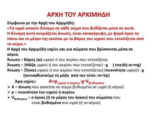 ΑΡΧΗ ΤΟΥ ΑΡΧΙΜΗΔΗ
Σύμφωνα με την Αρχή του Αρχιμήδη:
«Τα υγρά ασκούν δύναμη σε κάθε σώμα που βυθίζεται μέσα σε αυτά.
Η δύναμη αυτή ονομάζεται άνωση, είναι κατακόρυφη, με φορά προς τα
πάνω και το μέτρο της ισούται με το βάρος του υγρού που εκτοπίζεται από
το σώμα.»
Η Αρχή του Αρχιμήδη ισχύει και για σώματα που βρίσκονται μέσα σε
αέρια.
Άνωση = Βάρος (w) υγρού ή του αερίου που εκτοπίζεται
Άνωση = (Μάζα υγρού ή του αερίου που εκτοπίζεται) ∙ g ( επειδή w=mg)
Άνωση = (Όγκος υγρού ή του αερίου που εκτοπίζεται)·(πυκνότητα υγρού) · g
(αντικαθιστούμε τη μάζα από τον τύπο: m=Vρ)
Άρα ισχύει: A=ρυγρού ή αερίου·g·Vβυθισμένο
 Α = άνωση που ασκείται σε σώμα βυθισμένο σε υγρό (ή αέριο)
 ρ = πυκνότητα του υγρού ή αερίου
 Vβυθισμένο = ο όγκος (ή το μέρος του όγκου) του σώματος που
είναι βυθισμένο στο υγρό (ή το αέριο).
 