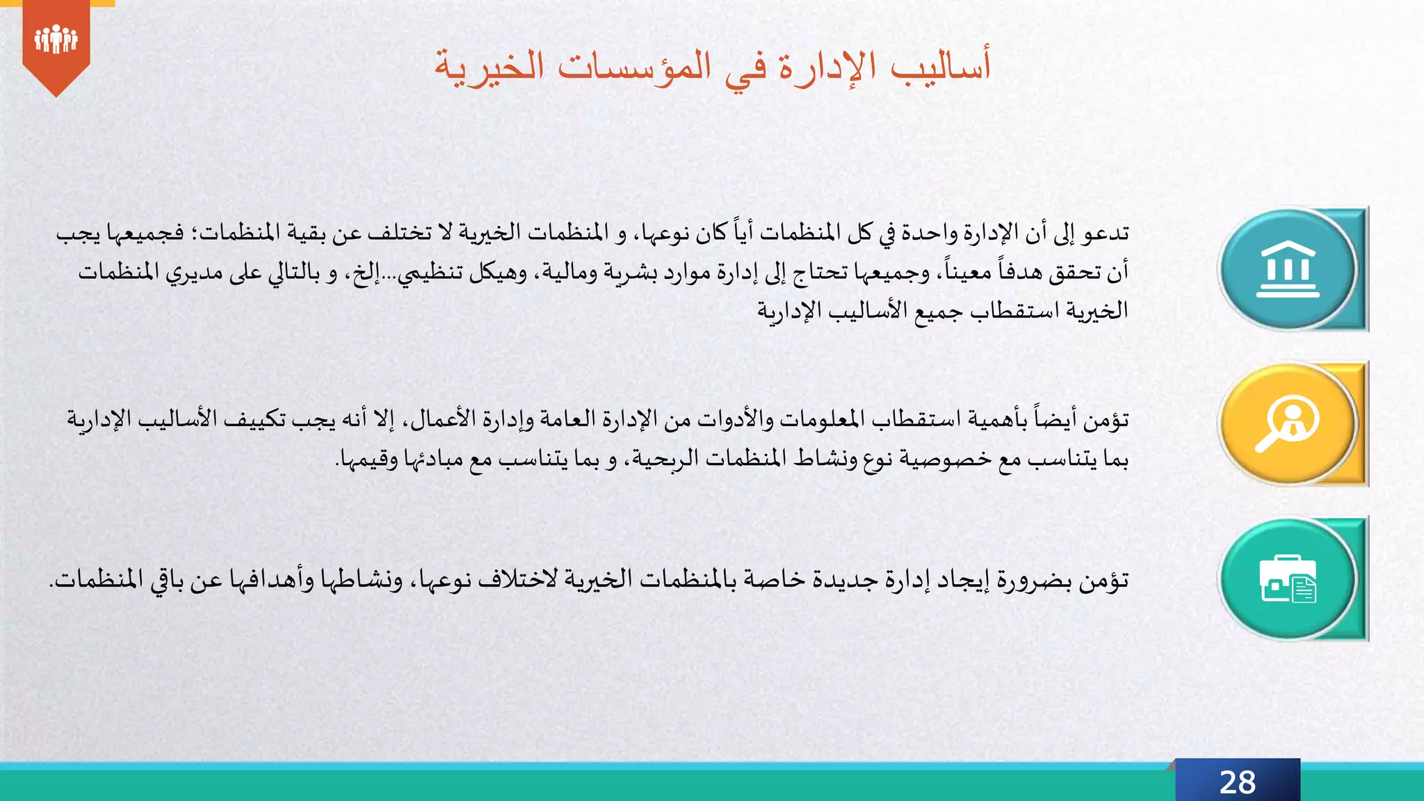 28
‫في‬ ‫اإلدارة‬ ‫أساليب‬‫الخيرية‬ ‫المؤسسات‬
‫تدعو‬‫ة‬‫ر‬‫اإلدا‬ ‫أن‬ ‫إلى‬‫واحدة‬‫املنظمات‬ ‫كل‬ ‫في‬
ً
‫أيا‬‫املنظمات‬ ‫و‬ ،‫نوعها‬ ‫كان‬‫ال‬ ‫الخيرية‬‫املنظمات‬ ‫بقية‬ ‫عن‬‫تختلف‬‫؛‬‫فجميعها‬‫يجب‬
،
ً
‫معينا‬
ً
‫هدفا‬ ‫تحقق‬ ‫أن‬‫تحتاج‬ ‫وجميعها‬‫تنظيمي‬ ‫وهيكل‬ ،‫ومالية‬ ‫بشرية‬ ‫د‬‫ر‬‫موا‬ ‫ة‬‫ر‬‫إدا‬ ‫إلى‬...‫على‬ ‫بالتالي‬ ‫و‬ ،‫إلخ‬‫ي‬‫مدير‬‫املنظمات‬
‫استقطاب‬ ‫الخيرية‬‫ية‬‫ر‬‫اإلدا‬ ‫األساليب‬ ‫جميع‬
‫تؤمن‬‫بأهمية‬
ً
‫أيضا‬‫استقطاب‬‫ة‬‫ر‬‫اإلدا‬ ‫من‬ ‫واألدوات‬ ‫املعلومات‬‫العامة‬،‫األعمال‬ ‫ة‬‫ر‬‫وإدا‬‫أنه‬ ‫إال‬‫تكييف‬ ‫يجب‬‫األسال‬‫يب‬‫ية‬‫ر‬‫اإلدا‬
‫بما‬‫مع‬ ‫يتناسب‬‫نوع‬ ‫خصوصية‬‫ونشاط‬‫املنظمات‬،‫الربحية‬‫وقيمها‬ ‫مبادئها‬ ‫مع‬ ‫يتناسب‬ ‫بما‬ ‫و‬.
‫إيجاد‬ ‫ة‬‫ر‬‫و‬‫بضر‬ ‫تؤمن‬‫ة‬‫ر‬‫إدا‬‫خاصة‬ ‫جديدة‬‫باملنظمات‬‫الختالف‬‫الخيرية‬،‫نوعها‬‫وأهدافها‬ ‫ونشاطها‬‫باق‬‫عن‬‫املنظمات‬ ‫ي‬.
 