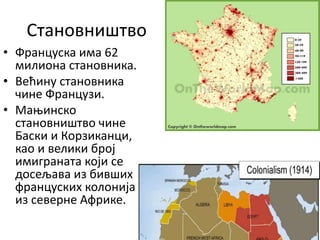 Становништво
• Француска има 62
милиона становника.
• Већину становника
чине Французи.
• Мањинско
становништво чине
Баски и Корзиканци,
као и велики број
имиграната који се
досељава из бивших
француских колонија
из северне Африке.
 