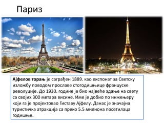 Париз
Ајфелов торањ је саграђен 1889. као експонат за Светску
изложбу поводом прославе стогодишњице француске
револуције. До 1930. године је био највеће здање на свету
са својих 300 метара висине. Име је добио по инжењеру
који га је пројектовао Гиставу Ајфелу. Данас је значајна
туристичка атракција са преко 5.5 милиона посетилаца
годишње.
 